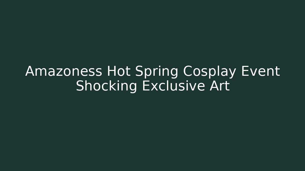Amazoness Hot Spring Cosplay Event Shocking Exclusive Art
