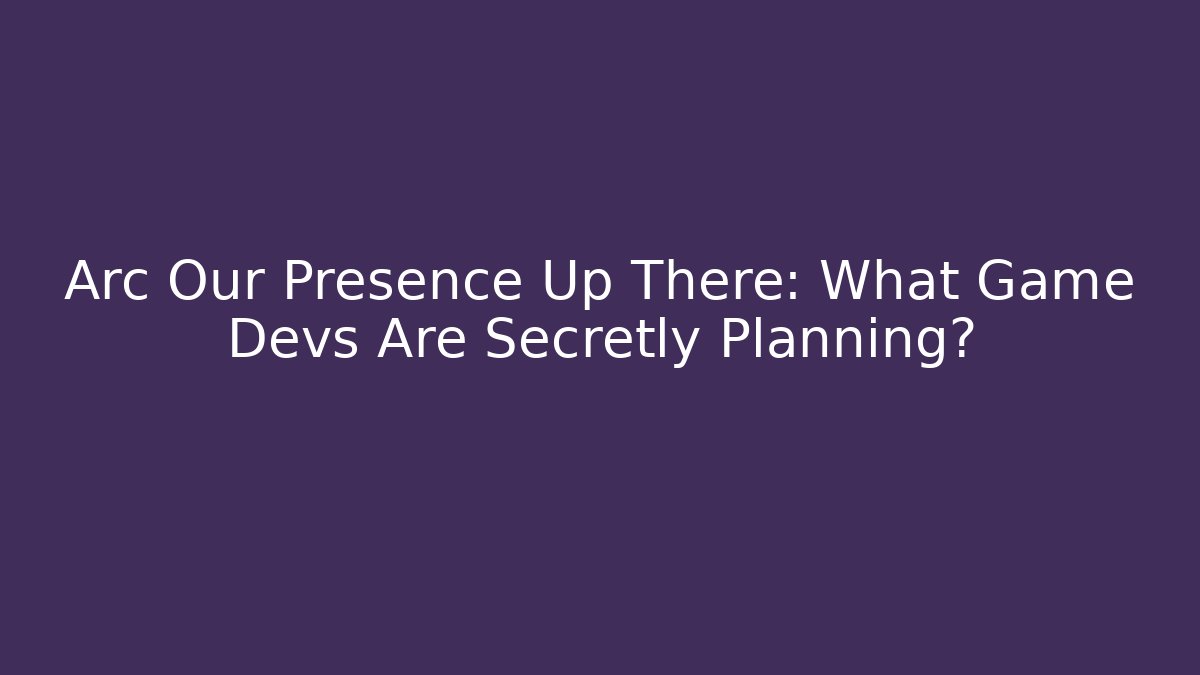 Arc Our Presence Up There: What Game Devs Are Secretly Planning?