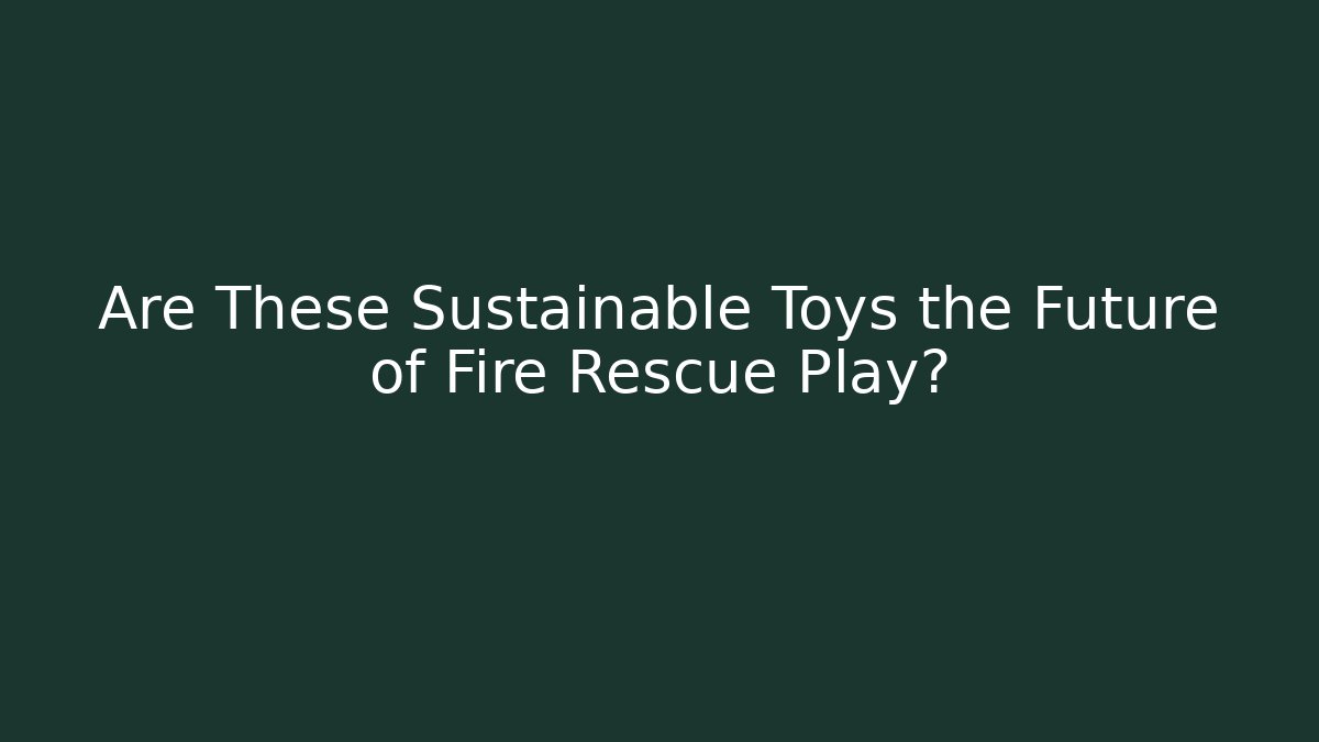 Are These Sustainable Toys the Future of Fire Rescue Play?