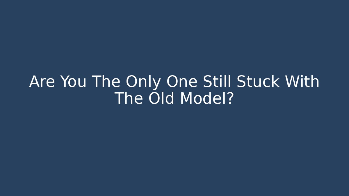Are You The Only One Still Stuck With The Old Model?
