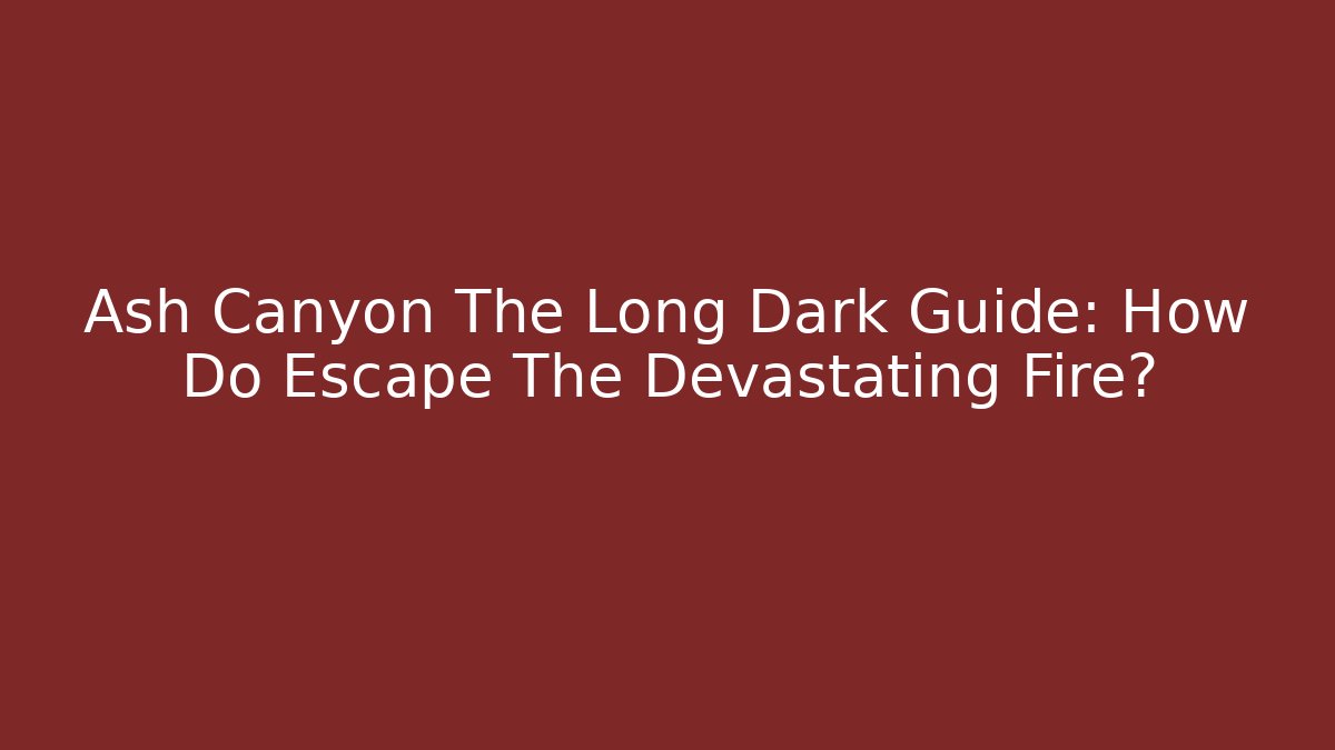 Ash Canyon The Long Dark Guide: How Do Escape The Devastating Fire?