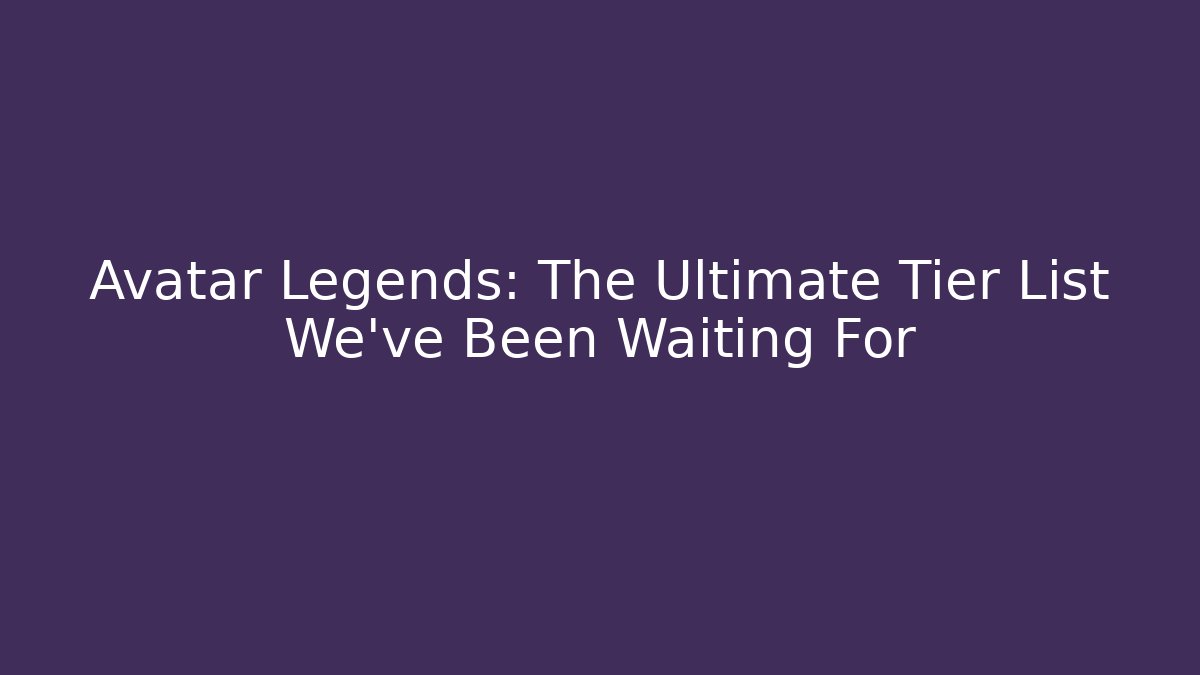 Avatar Legends: The Ultimate Tier List We’ve Been Waiting For