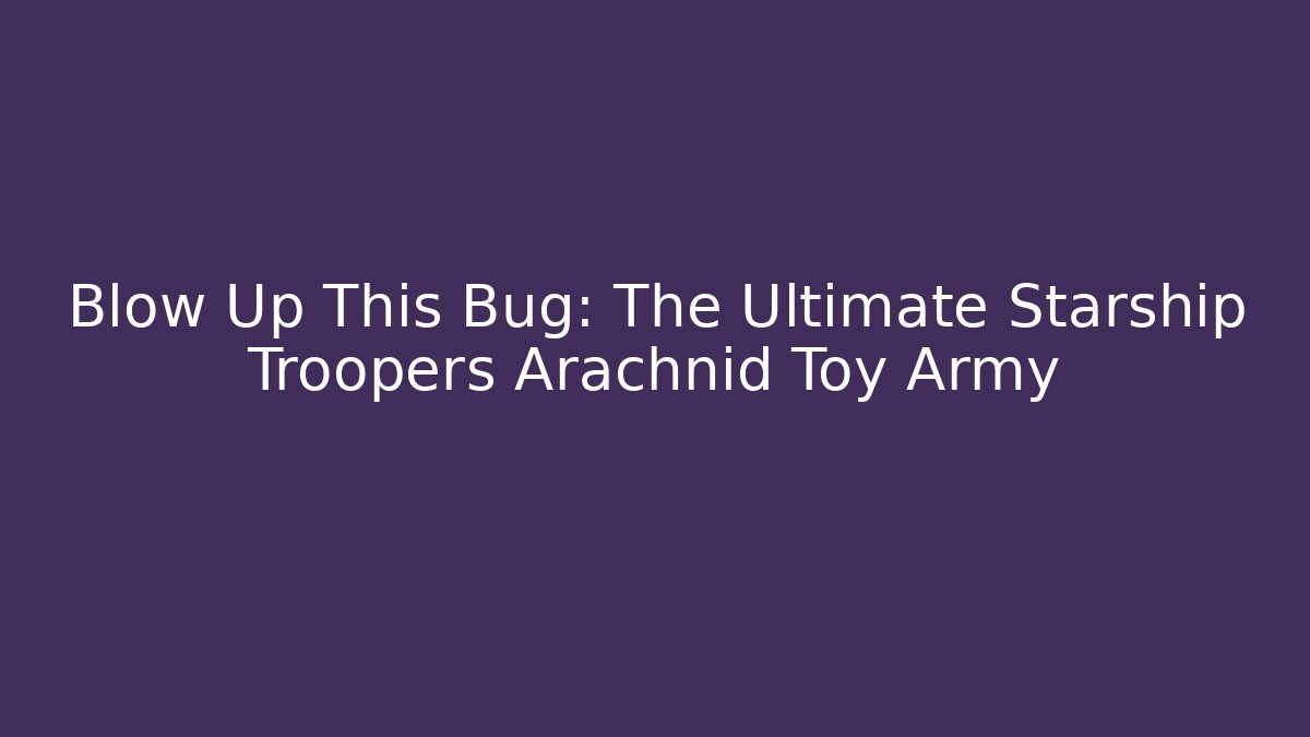 Blow Up This Bug: The Ultimate Starship Troopers Arachnid Toy Army
