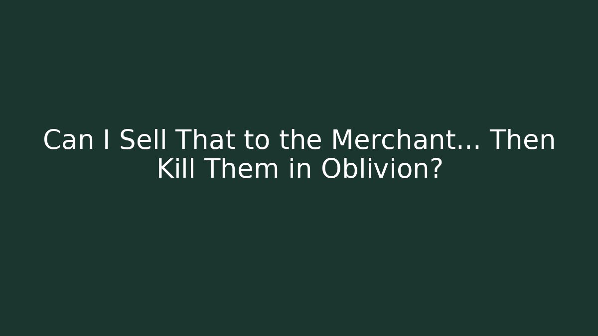 Can I Sell That to the Merchant... Then Kill Them in Oblivion?