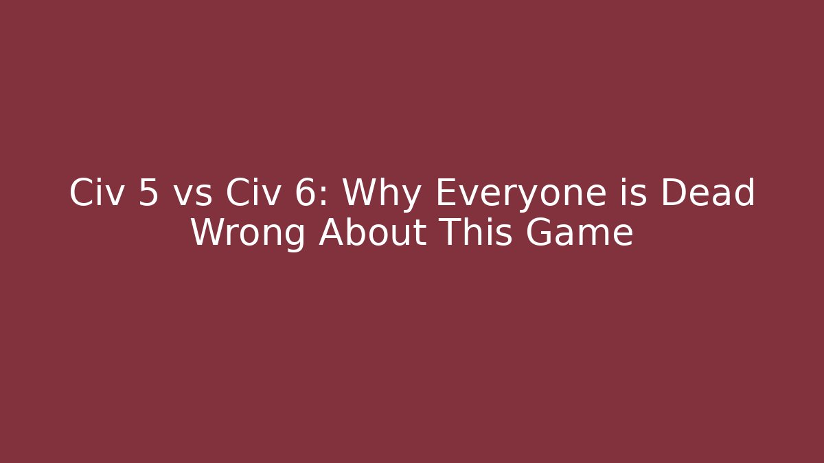 Civ 5 vs Civ 6: Why Everyone is Dead Wrong About This Game
