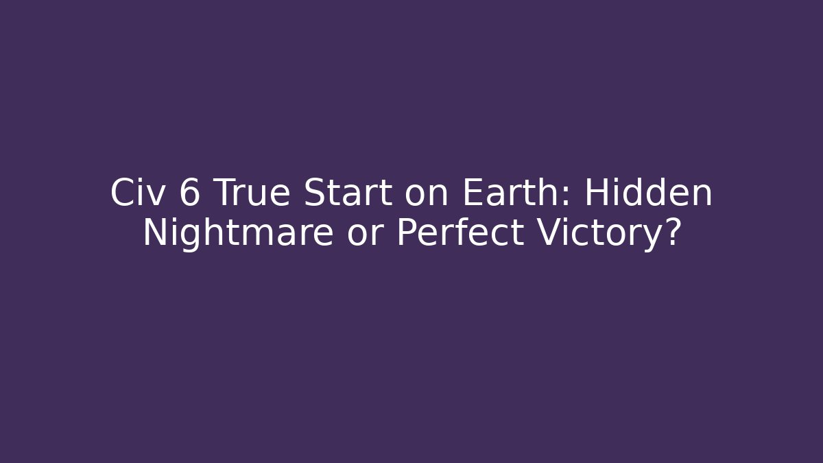 Civ 6 True Start on Earth: Hidden Nightmare or Perfect Victory?