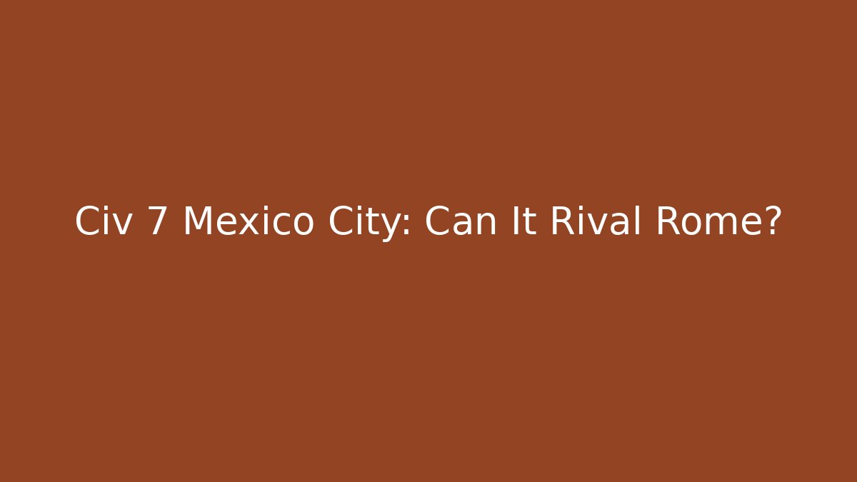 Civ 7 Mexico City: Can It Rival Rome?