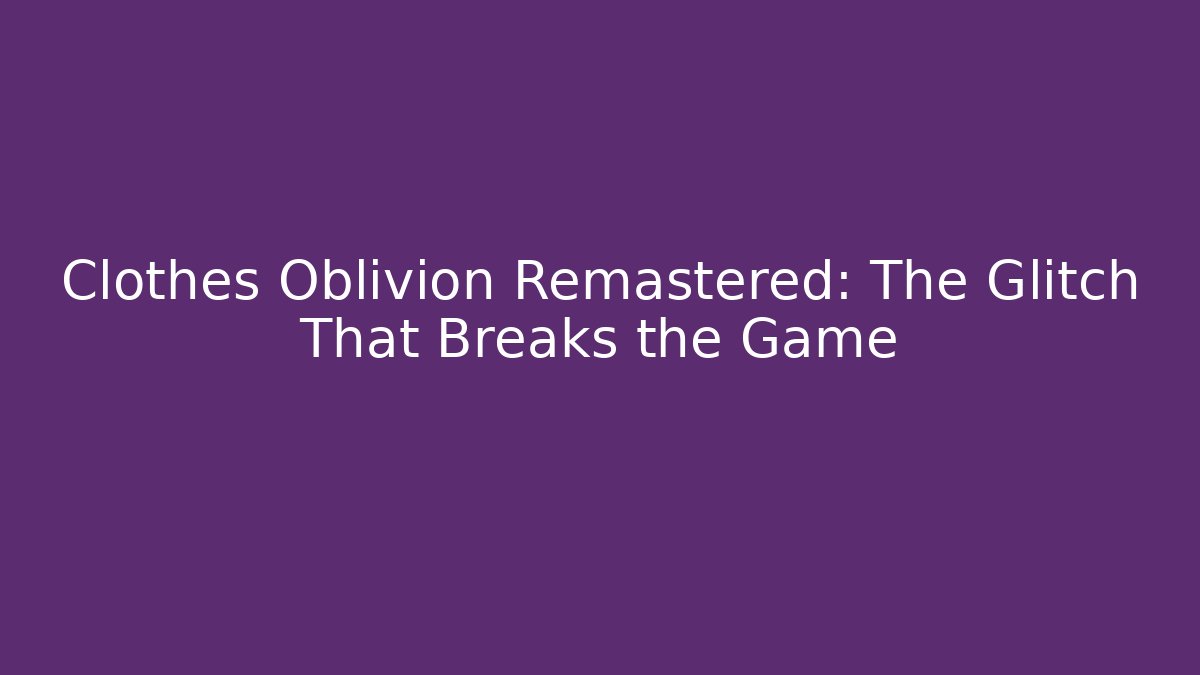 Clothes Oblivion Remastered: The Glitch That Breaks the Game