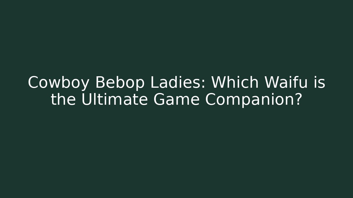 Cowboy Bebop Ladies: Which Waifu is the Ultimate Game Companion?