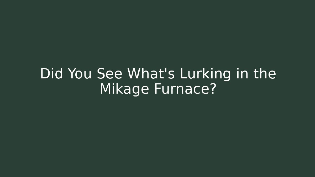 Did You See What's Lurking in the Mikage Furnace?