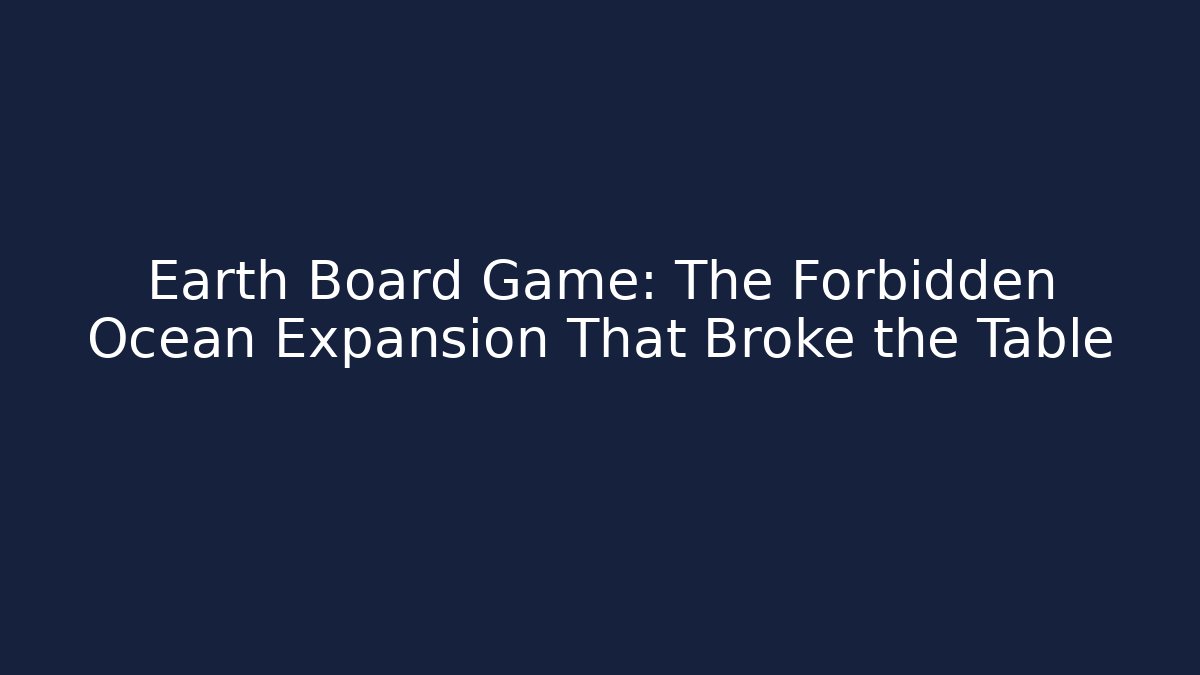 Earth Board Game: The Forbidden Ocean Expansion That Broke the Table