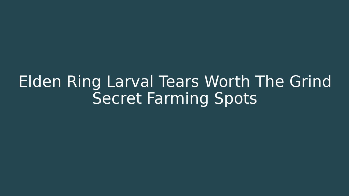 Elden Ring Larval Tears Worth The Grind Secret Farming Spots