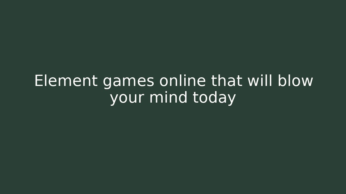 Element games online that will blow your mind today - Felix Cat Insurance