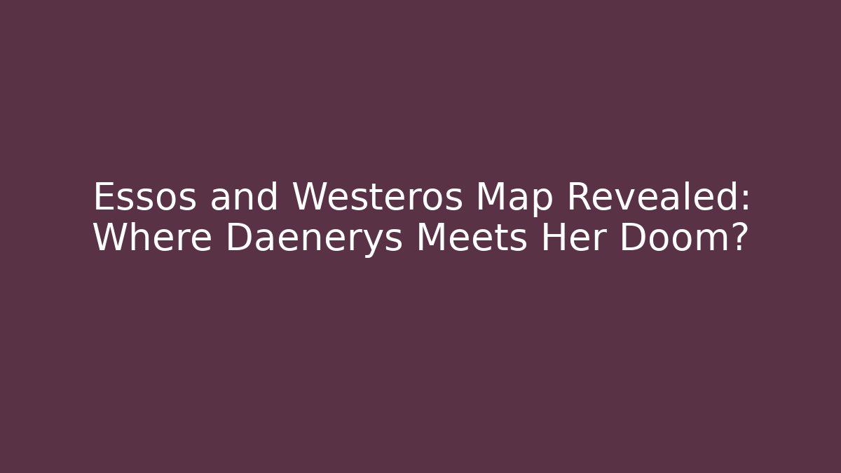 Essos and Westeros Map Revealed: Where Daenerys Meets Her Doom?