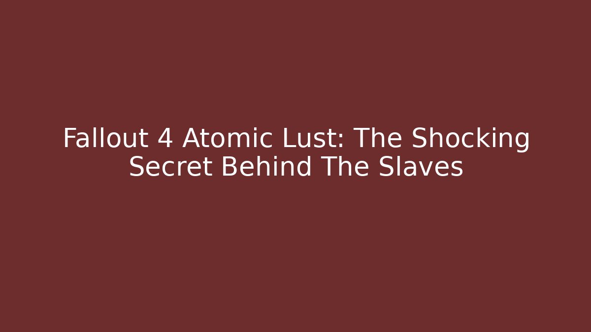 Fallout 4 Atomic Lust: The Shocking Secret Behind The Slaves