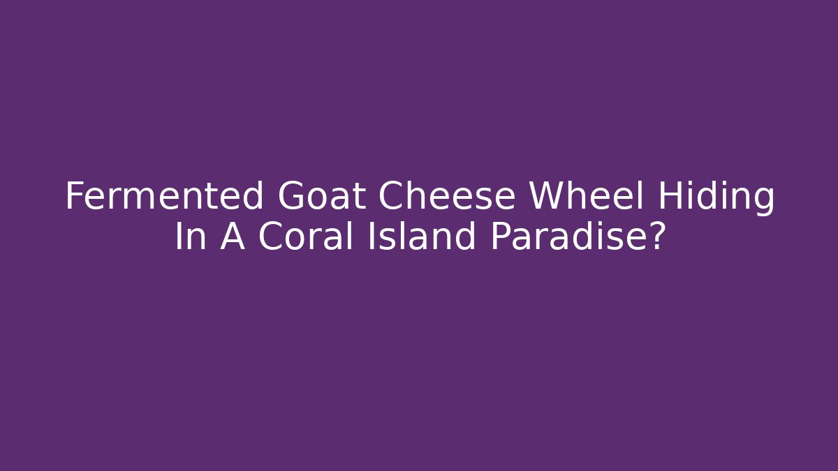 Fermented Goat Cheese Wheel Hiding In A Coral Island Paradise?