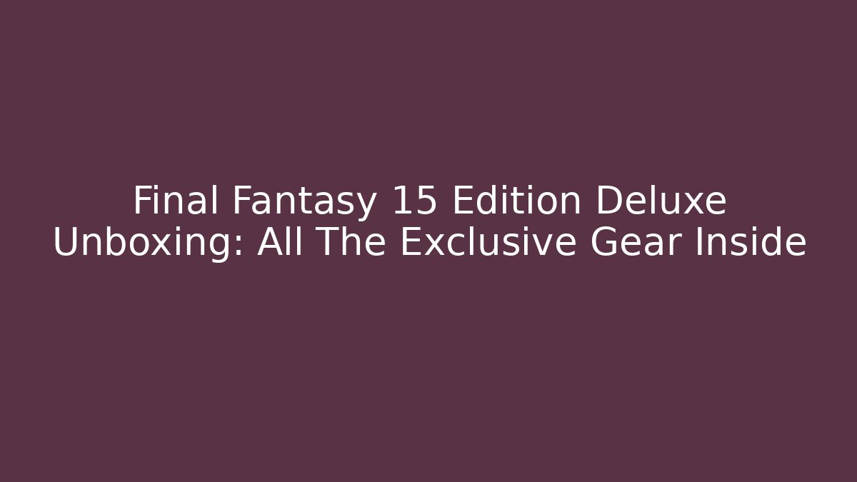 Final Fantasy 15 Edition Deluxe Unboxing: All The Exclusive Gear Inside