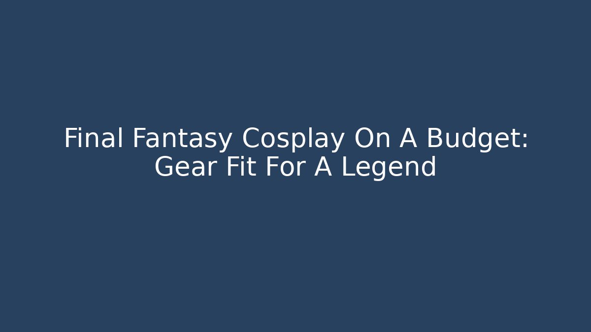 Final Fantasy Cosplay On A Budget: Gear Fit For A Legend