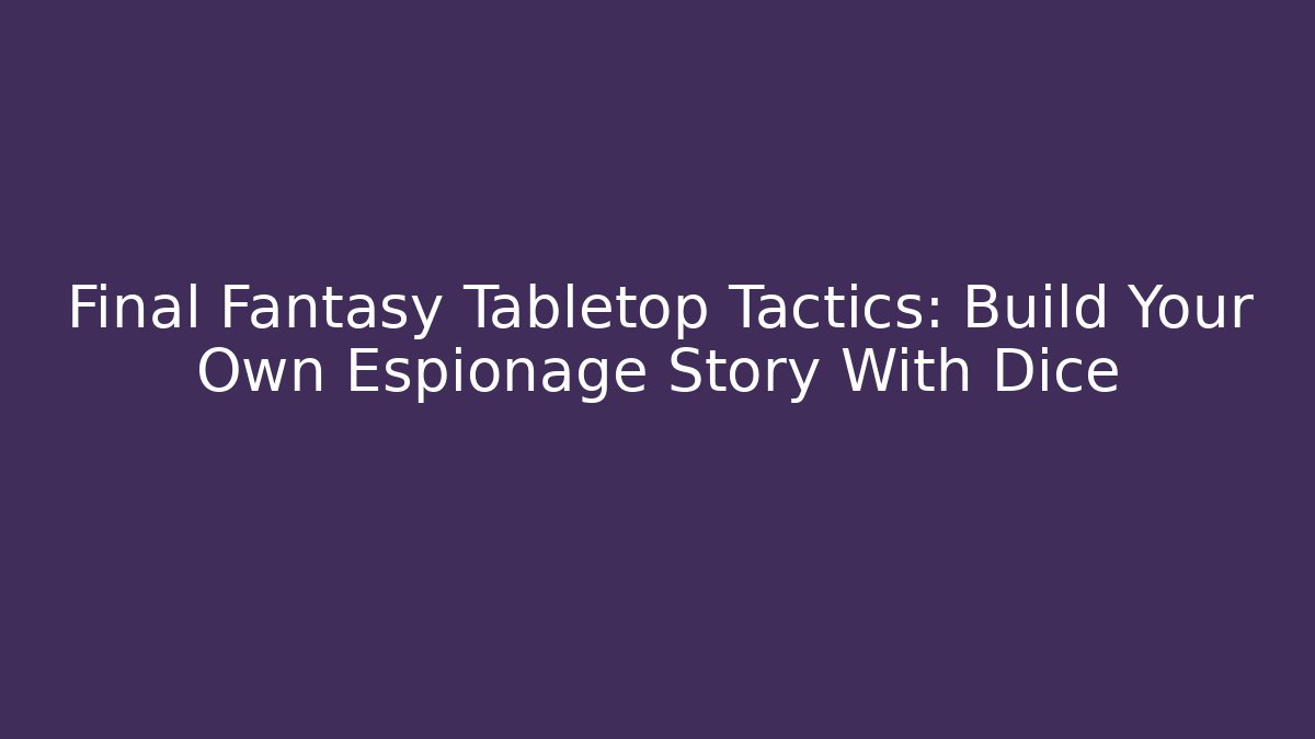 Final Fantasy Tabletop Tactics: Build Your Own Espionage Story With Dice