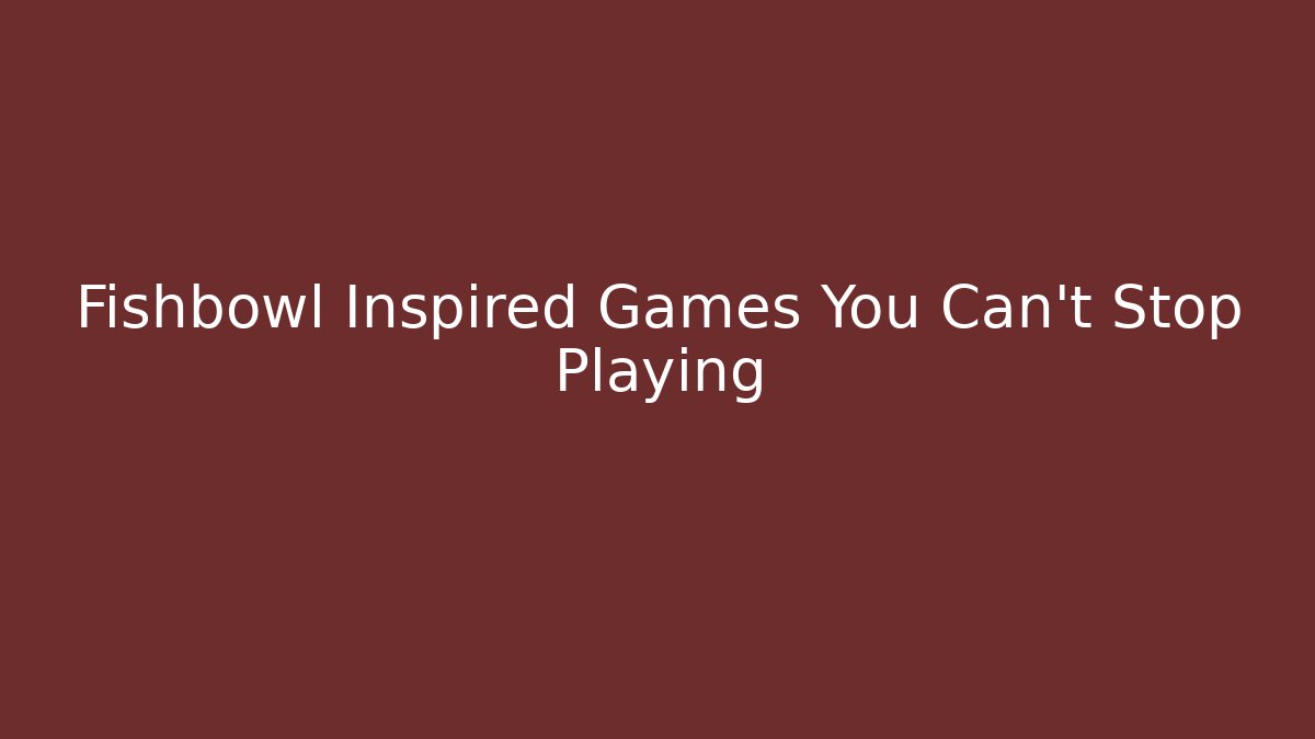 Fishbowl Inspired Games You Can't Stop Playing