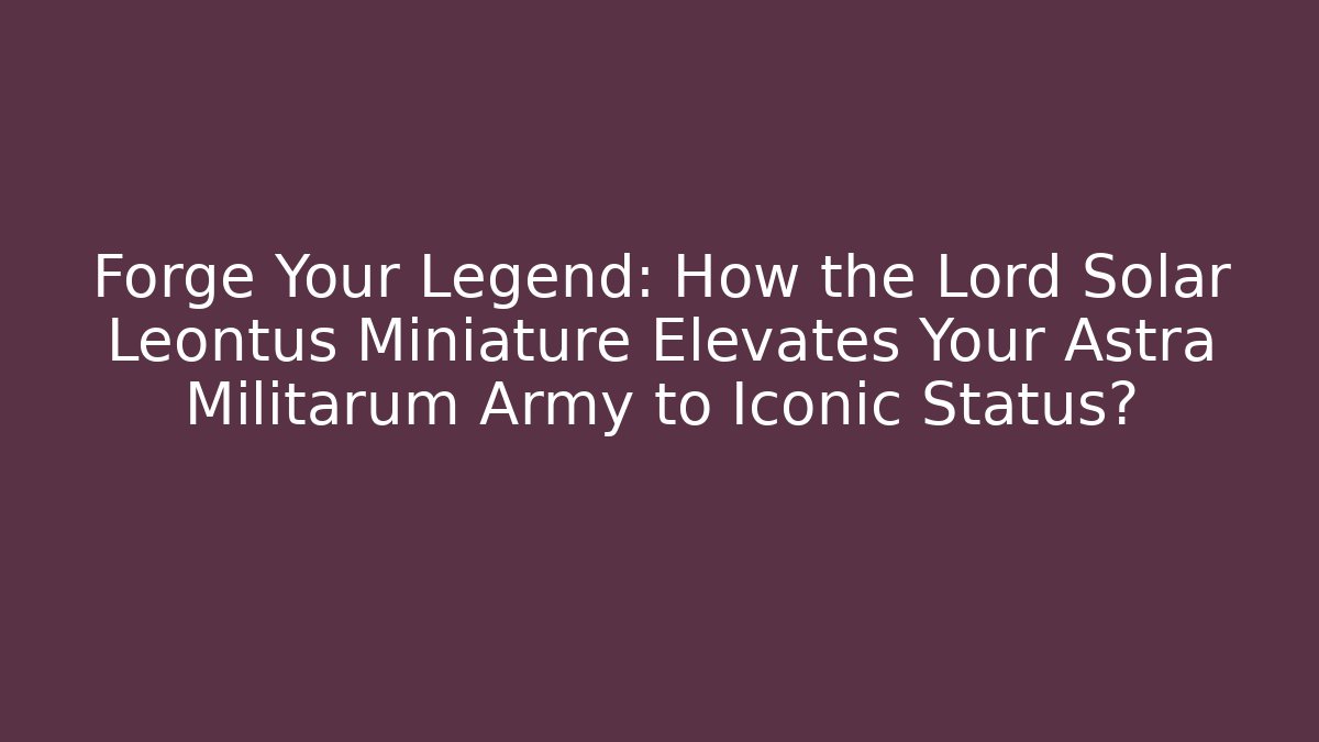 Forge Your Legend: How the Lord Solar Leontus Miniature Elevates Your Astra Militarum Army to Iconic Status?