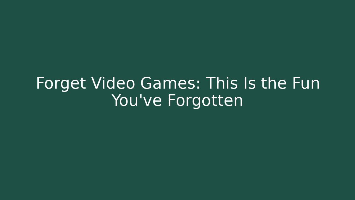 Forget Video Games: This Is the Fun You’ve Forgotten