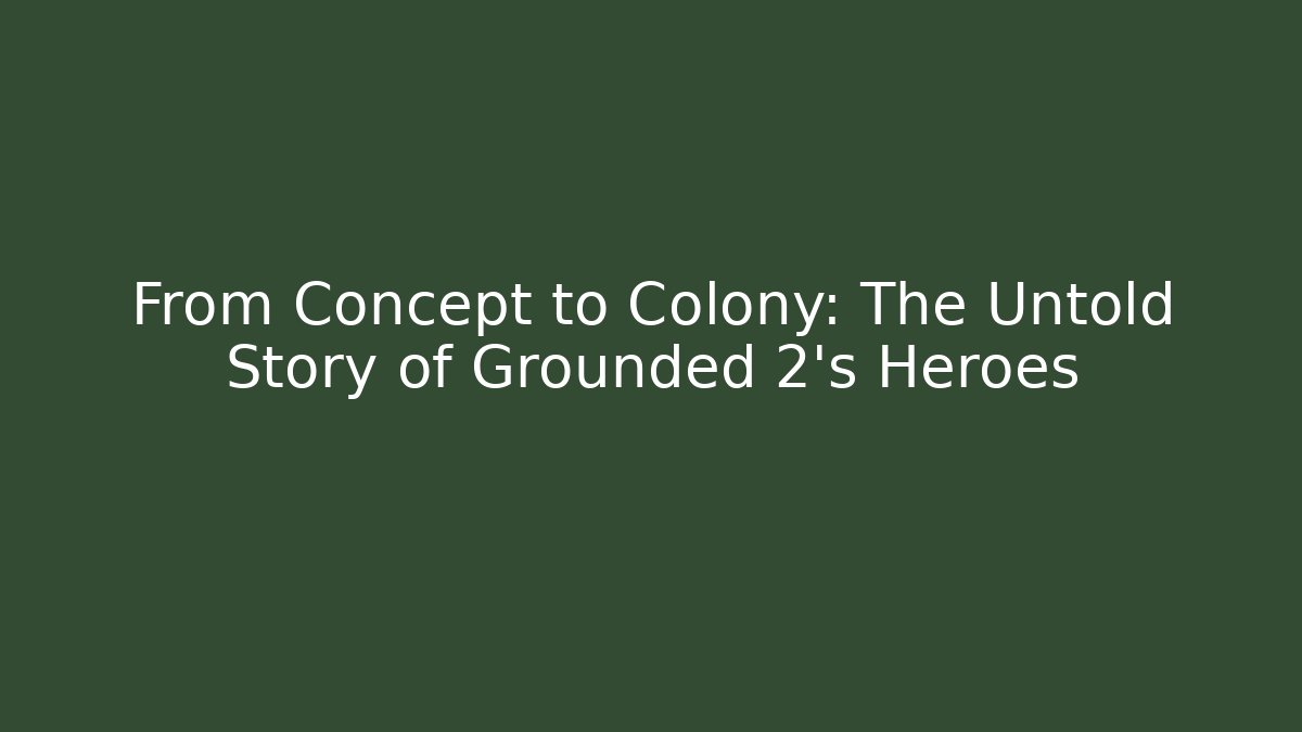 From Concept to Colony: The Untold Story of Grounded 2’s Heroes