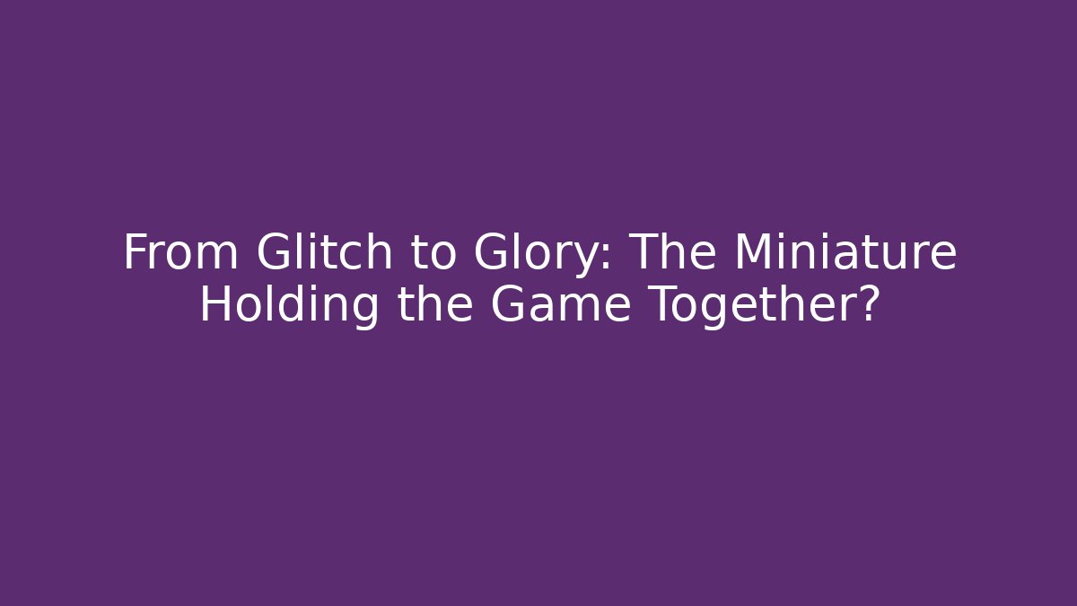 From Glitch to Glory: The Miniature Holding the Game Together?