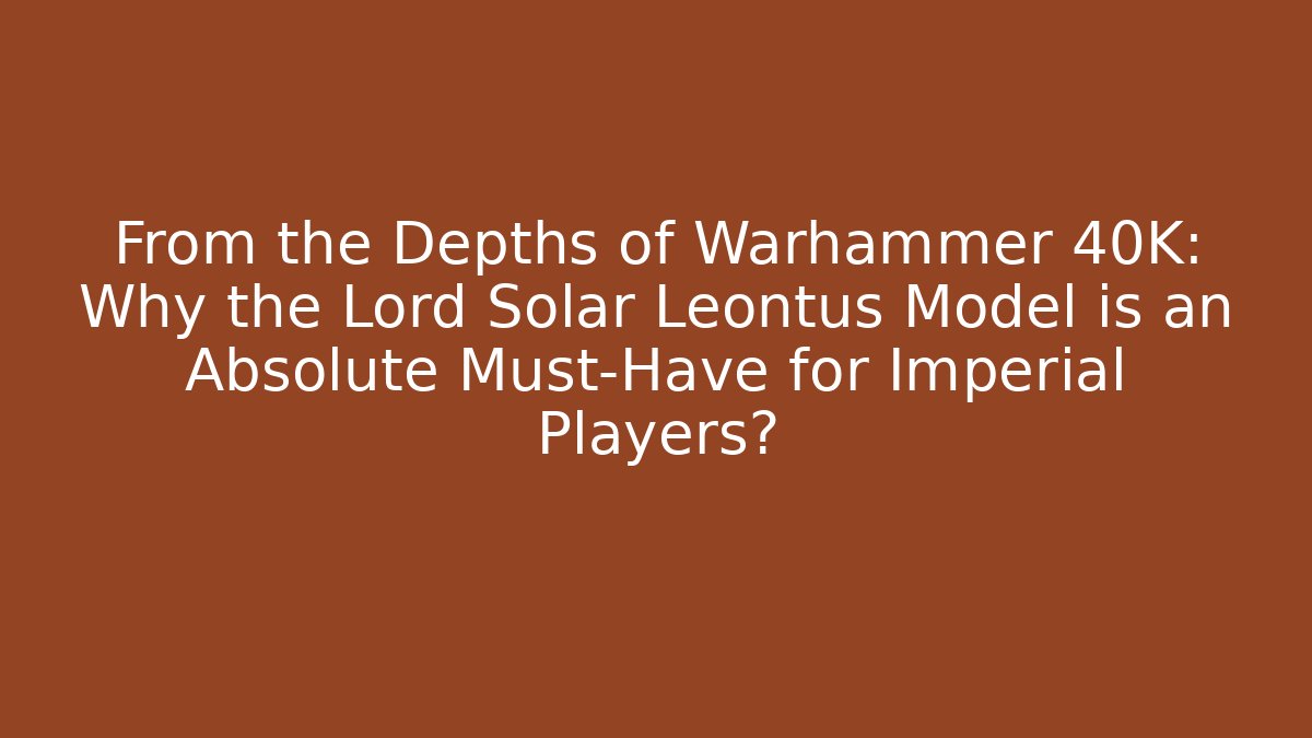 From the Depths of Warhammer 40K: Why the Lord Solar Leontus Model is an Absolute Must-Have for Imperial Players?