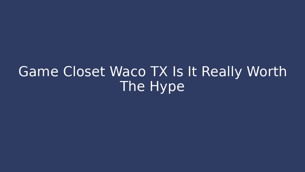 Game Closet Waco TX Is It Really Worth The Hype