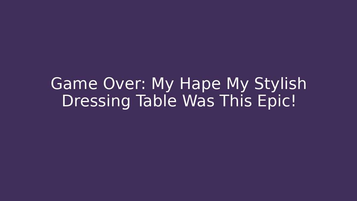 Game Over: My Hape My Stylish Dressing Table Was This Epic!