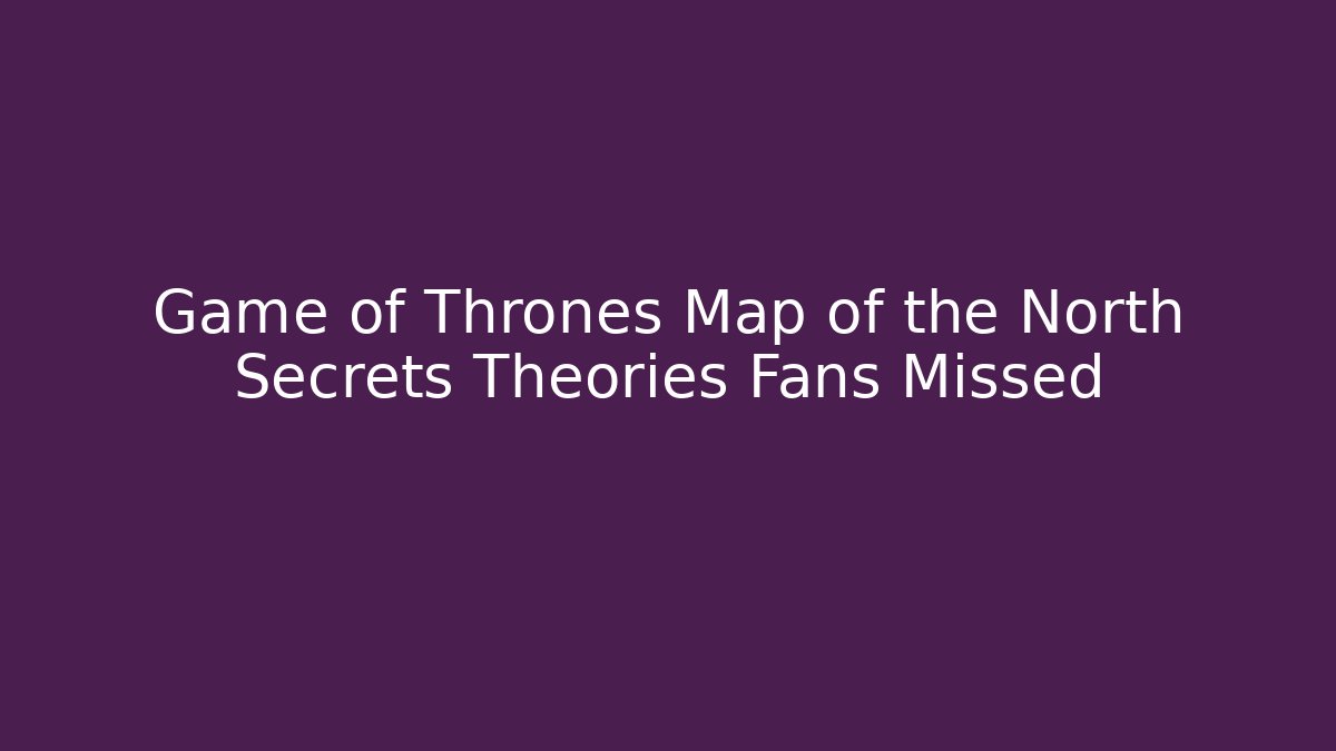 Game of Thrones Map of the North Secrets Theories Fans Missed