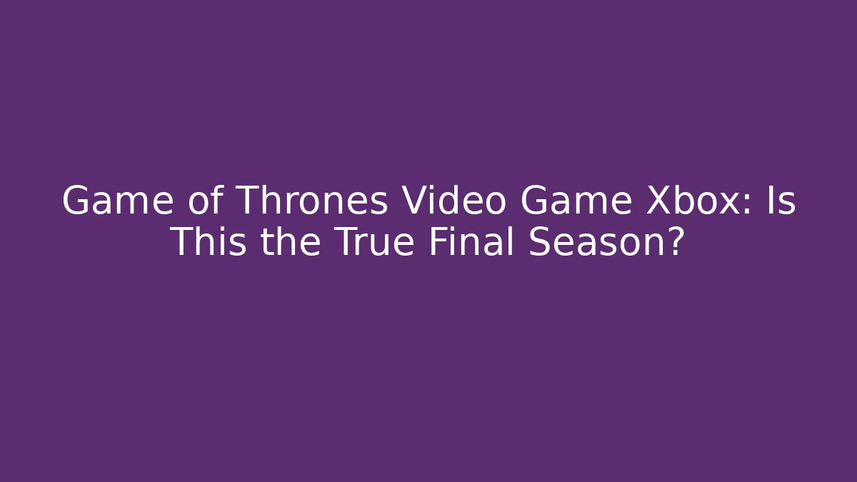 Game of Thrones Video Game Xbox: Is This the True Final Season?