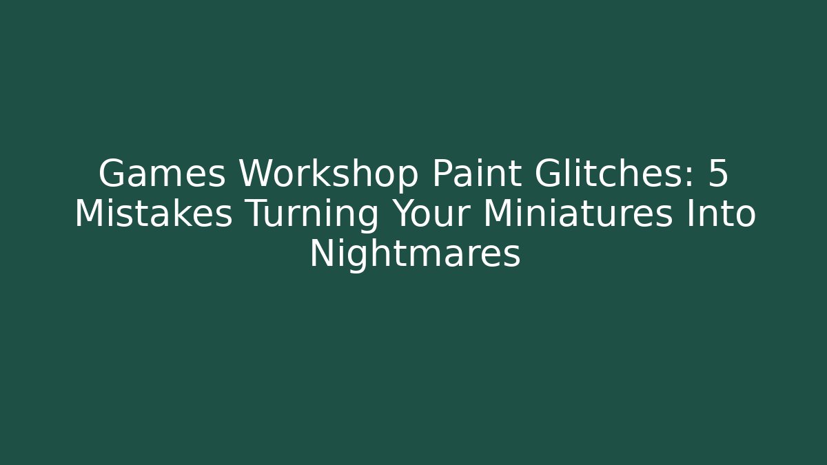 Games Workshop Paint Glitches: 5 Mistakes Turning Your Miniatures Into Nightmares