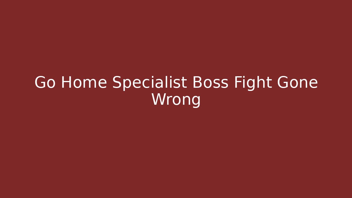 Go Home Specialist Boss Fight Gone Wrong