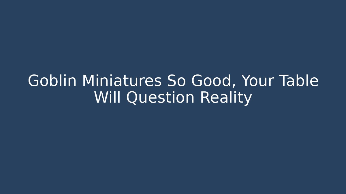 Goblin Miniatures So Good, Your Table Will Question Reality