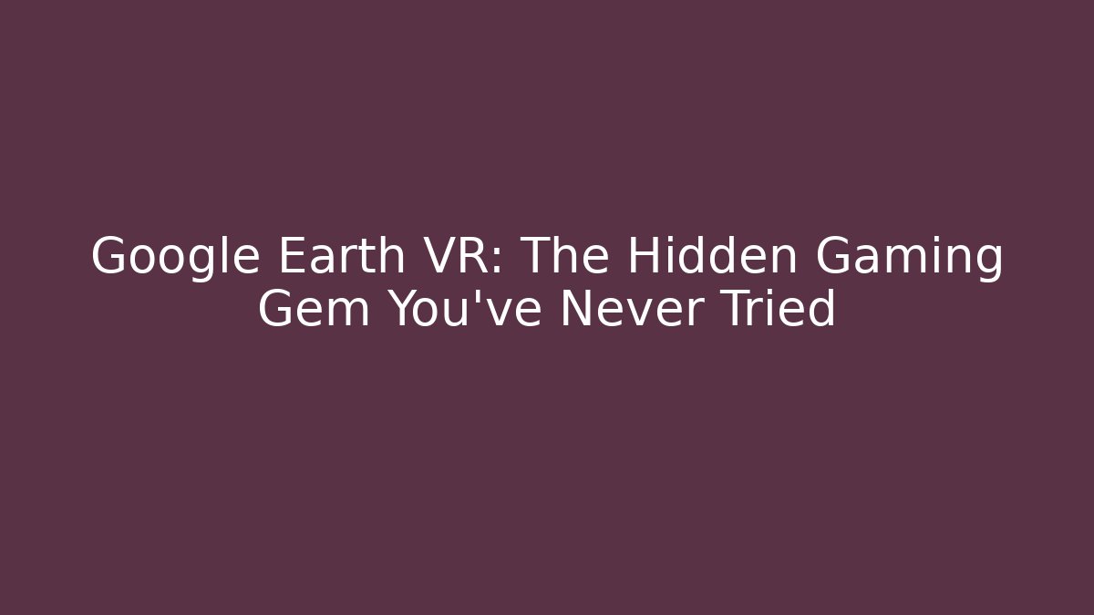 Google Earth VR: The Hidden Gaming Gem You’ve Never Tried