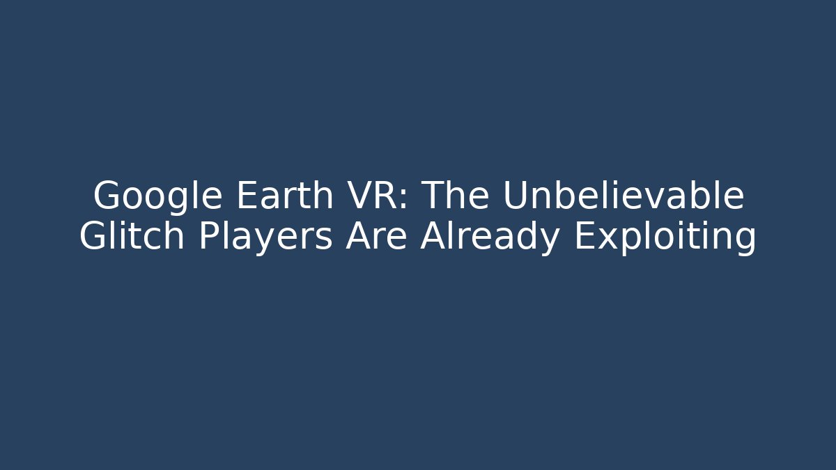 Google Earth VR: The Unbelievable Glitch Players Are Already Exploiting