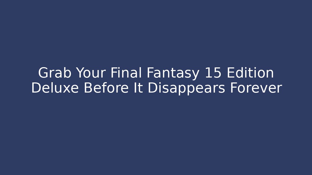 Grab Your Final Fantasy 15 Edition Deluxe Before It Disappears Forever