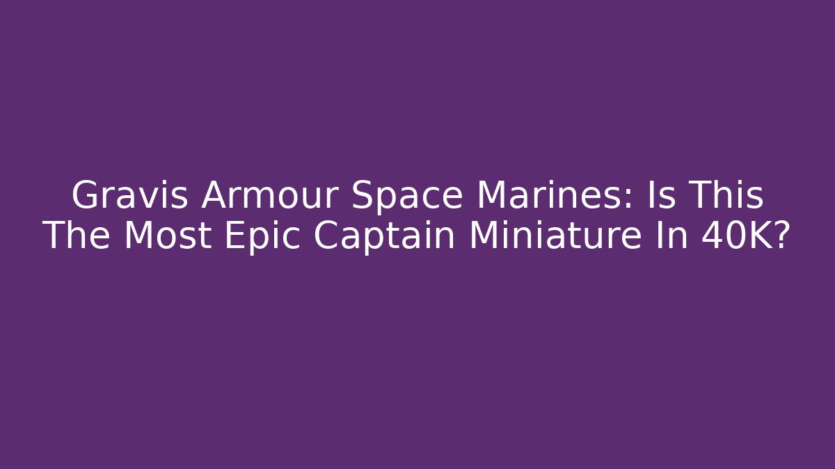 Gravis Armour Space Marines: Is This The Most Epic Captain Miniature In 40K?