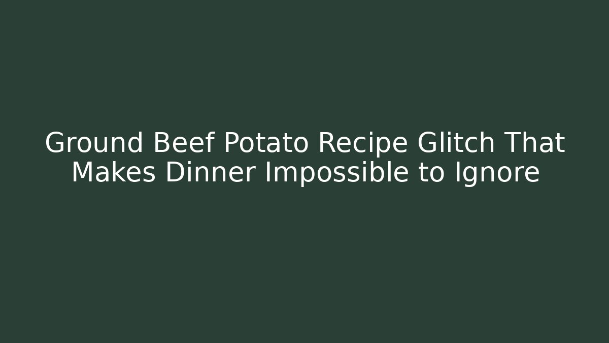 Ground Beef Potato Recipe Glitch That Makes Dinner Impossible to Ignore