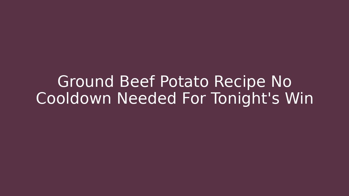 Ground Beef Potato Recipe No Cooldown Needed For Tonight’s Win
