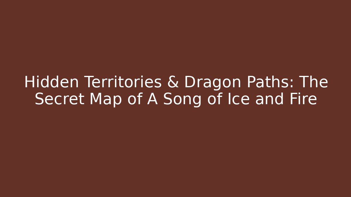 Hidden Territories & Dragon Paths: The Secret Map of A Song of Ice and Fire