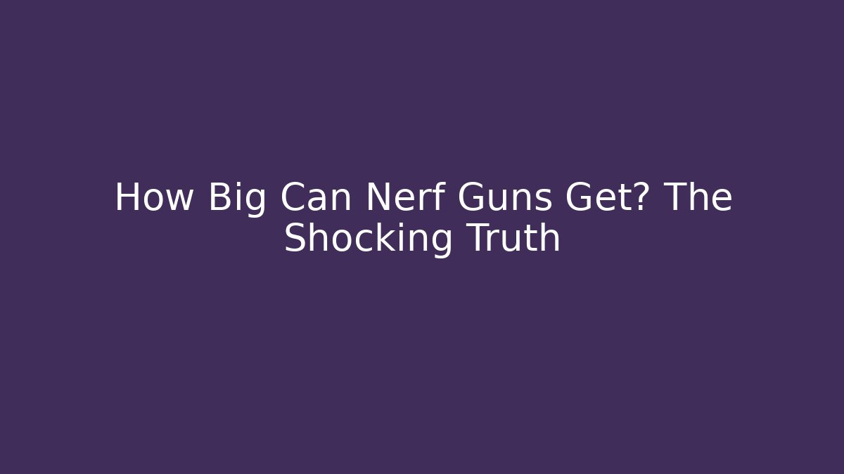 How Big Can Nerf Guns Get? The Shocking Truth
