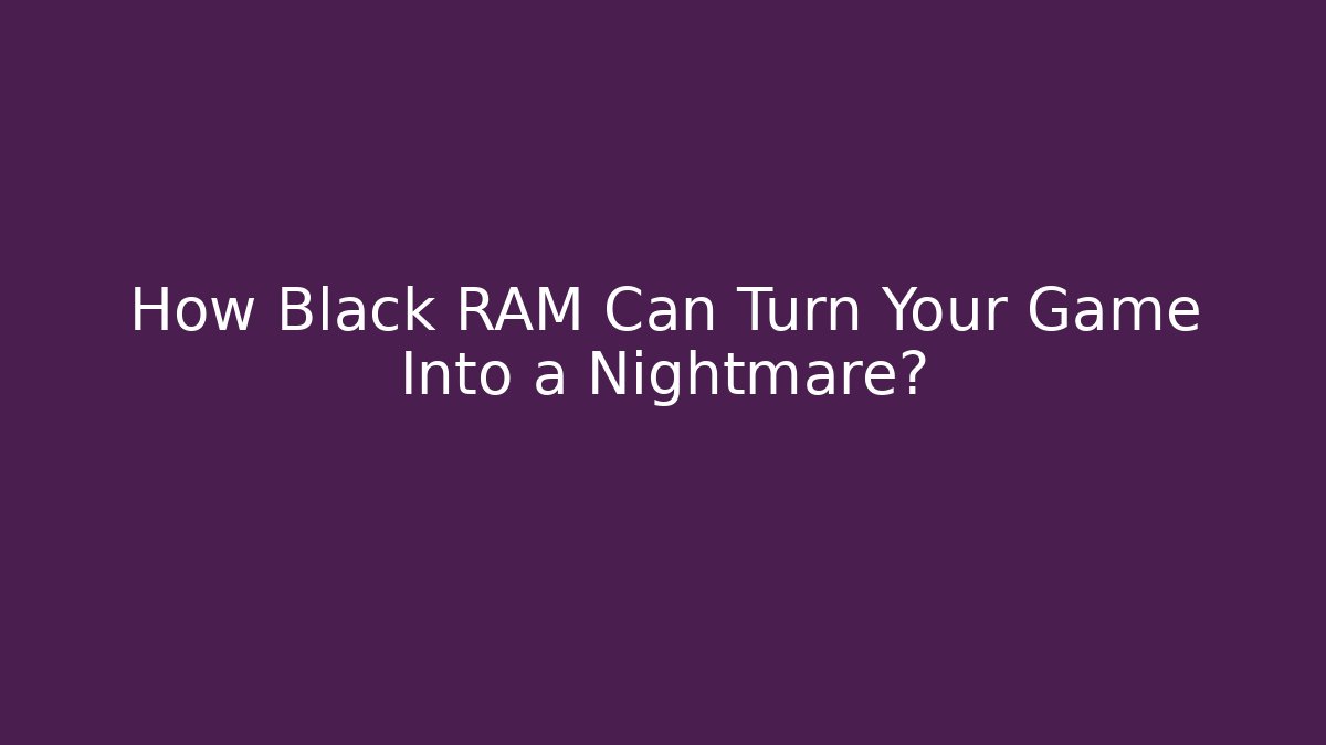 How Black RAM Can Turn Your Game Into a Nightmare?