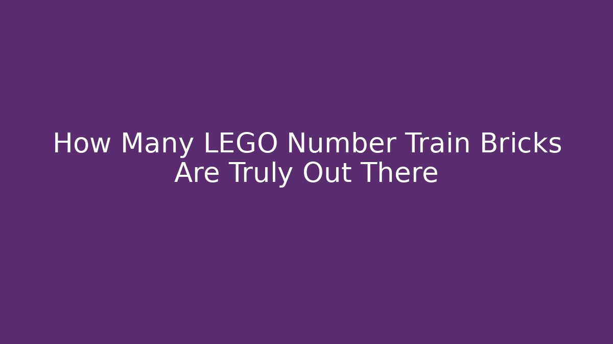 How Many LEGO Number Train Bricks Are Truly Out There