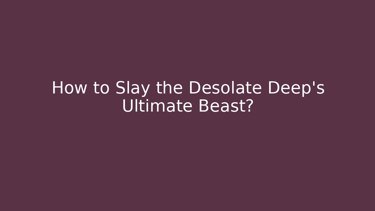 How to Slay the Desolate Deep's Ultimate Beast?