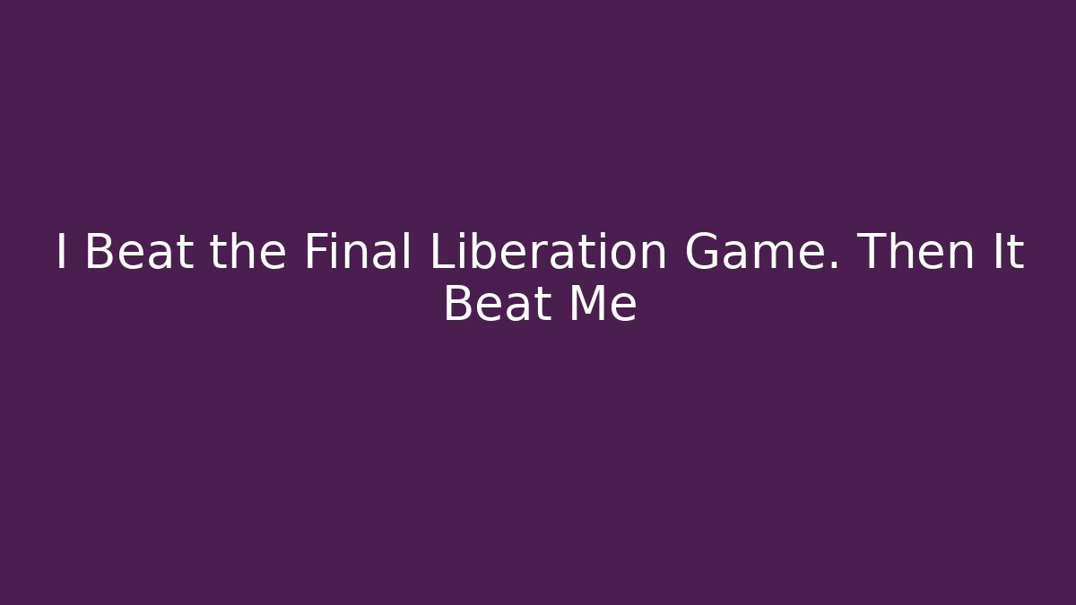 I Beat the Final Liberation Game. Then It Beat Me