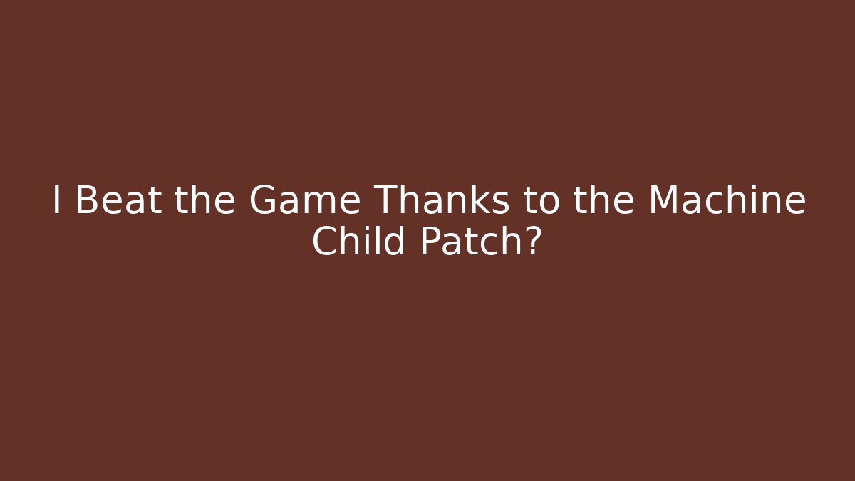 I Beat the Game Thanks to the Machine Child Patch?