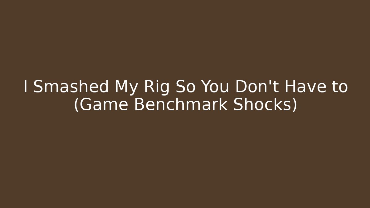 I Smashed My Rig So You Don't Have to (Game Benchmark Shocks)